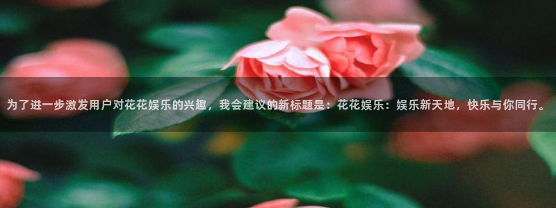 乐天堂funvk：为了进一步激发用户对花花娱乐的兴趣，我会建议的新标题是：花花娱乐：娱乐新天地，快乐与你同行。